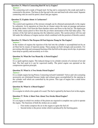 Question 31. What Is Connecting Rod Of An I,c Engine?
Answer :
The connecting rod is made of forged steel. Its big end is connected to the crank and small is
connected to the piston. The brass in the big end is die cast and lined with white metal. Separate
connecting rods are used for petrol, diesel and gas engines.
Question 32. Explain About A Carburetor?
Answer :
The control and regulation of the mixture strength can be obtained automatically in the engine
by carburetor. In its operation air from the air cleaner enters the main air passage and passes
through the choke. Fuel from the float chamber enters and flows to the fuel jet. The depression
in the choke causes petrol to flow from the jet where atomization of the fuel takes place. The
mixture of the fuel and air passing into the induction system. The suction piston will rise and
fall under the influence of engine suction which combined with the position of throttle control.
Question 33. What Is The Purpose Of Fuel Injector Pump In The Engine?
Answer :
In the modern oil engines the injection of the fuel into the cylinder is accomplished not by an
air blast but by means of injection pump. These pumps are built strongly and accurately. For
preventing after drip and consequent burning of the fuel left on the spray nozzle tips, its pressure
must drop as quickly and accurately as it rises.
Question 34. What Do You Meant By A Petrol Engine?
Answer :
It is a spark ignition engine. The induced charge in its cylinder consists of a mixture of air and
fuel. The fuel used in it can be vaporized readily. The petrol engine can operated on the
compression-ignition principle.
Question 35. What Is A Two Stroke Petrol Engine?
Answer :
It is a simple engine having Piston, Connecting rod and Crankshaft. Valves and valve actuating
accessories are eliminated because intake and exhaust gases accomplished by the opening in
the cylinder wall which are controlled by the piston. This type of engine has a small horse
power output.
Question 36. What Is A Diesel Engine?
Answer :
It is a engine in which a low grade oil is used. The fuel is ignited by the heat of air in this engine.
Question 37. Write A Short Note About Two Stroke Diesel Engine?
Answer :
It is an engine in which two strokes of the piston are required to complete one cycle to operate
the engine. The functions of both the strokes are as under:
o First stroke compress the air in the engine to ignite the fuel oil.
o Second stroke is the power stroke which is produced by the burning gases.
 