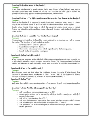 Question 38. Explain About A Gas Engine?
Answer :
It is a slow speed engine in which gaseous fuel is used. Variety of gas fuels are used such as
town gas, natural gas, blast furnace gas, oil gas, coke oven gas etc. This type of engines are
generally of stationary type but portable gas engines are also available.
Question 39. What Is The Difference Between Single Acting And Double Acting Engines?
Answer :
Single acting Engine. It is a engine in which the pressure producing power stroke is exerted
only on one side of the piston. It works on both the two stroke and four stroke engines.
Double acting Engine. It is a engine in which the pressure producing power stroke is exerted
first on one side of the piston and then on the other end. It makes each stroke of the piston a
power stroke.
Question 40. What Is Meant By Four Stroke Diesel Engine?
Answer :
It is an engine in which four strokes of the piston are required to complete one cycle to operate
the engine. The functions of each stroke is as under:
o First stroke draws air to the cylinder.
o Second stroke compresses the air.
o Third stroke is the power stroke which is produced by the burning gases.
o Fourth stroke drives out the burnt gases.
Question 41. Define Static Electricity?
Answer :
When a glass rod is rubbed with a silk cloth, it becomes positive charge and when a ebonite rod
is rubbed with a woolen cloth, it becomes a negative charge. The change produced in glass or
ebonite rod is known as Static electricity. There is no movement of electrons in this electricity.
Question 42. What Is Current Electricity?
Answer :
The electrons move and flow along the conductor in this electricity. If direction of flow
electrons is always the same, it is known as Direct Current (D.C). If the direction of flow of
electrons is changed constantly, it is known as Alternative Current (A.C).
Question 43. Define Volt?
Answer :
Volt is the force which causes an electron flow of one ampere through a resistance of one ohm.
Question 44. What Are The Advantages Of A.c Over D.c?
Answer :
o A.C is produced much more as compared to D.C.
o An alternative voltage can be increased to a desired limit by a transformer while D.C
can not be increased.
o A.C is less expensive than that of D.C.
o A.C induction motors are more useful for constant speed as compared to D.C motors.
o A.C motors require less maintenance as compared to D.C motors.
o A.C generators can be made in large size which can run at high speed also than that
of D.C generators.
 