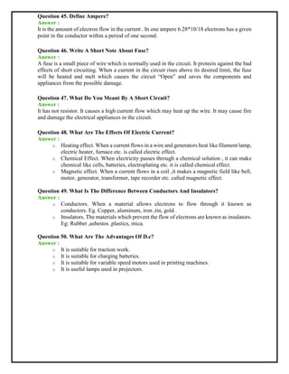 Question 45. Define Ampere?
Answer :
It is the amount of electron flow in the current . In one ampere 6.28*10/18 electrons has a given
point in the conductor within a period of one second.
Question 46. Write A Short Note About Fuse?
Answer :
A fuse is a small piece of wire which is normally used in the circuit. It protects against the bad
effects of short circuiting. When a current in the circuit rises above its desired limit, the fuse
will be heated and melt which causes the circuit “Open” and saves the components and
appliances from the possible damage.
Question 47. What Do You Meant By A Short Circuit?
Answer :
It has not resistor. It causes a high current flow which may heat up the wire. It may cause fire
and damage the electrical appliances in the circuit.
Question 48. What Are The Effects Of Electric Current?
Answer :
o Heating effect. When a current flows in a wire and generators heat like filament lamp,
electric heater, furnace etc. is called electric effect.
o Chemical Effect. When electricity passes through a chemical solution , it can make
chemical like cells, batteries, electroplating etc. it is called chemical effect.
o Magnetic effect. When a current flows in a coil ,it makes a magnetic field like bell,
motor, generator, transformer, tape recorder etc. called magnetic effect.
Question 49. What Is The Difference Between Conductors And Insulators?
Answer :
o Conductors. When a material allows electrons to flow through it known as
conductors. Eg. Copper, aluminum, iron ,tin, gold .
o Insulators. The materials which prevent the flow of electrons are known as insulators.
Eg: Rubber ,asbestos ,plastics, mica.
Question 50. What Are The Advantages Of D.c?
Answer :
o It is suitable for traction work.
o It is suitable for charging batteries.
o It is suitable for variable speed motors used in printing machines.
o It is useful lamps used in projectors.
 