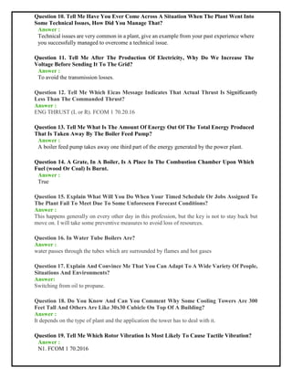 Question 10. Tell Me Have You Ever Come Across A Situation When The Plant Went Into
Some Technical Issues, How Did You Manage That?
Answer :
Technical issues are very common in a plant, give an example from your past experience where
you successfully managed to overcome a technical issue.
Question 11. Tell Me After The Production Of Electricity, Why Do We Increase The
Voltage Before Sending It To The Grid?
Answer :
To avoid the transmission losses.
Question 12. Tell Me Which Eicas Message Indicates That Actual Thrust Is Significantly
Less Than The Commanded Thrust?
Answer :
ENG THRUST (L or R). FCOM 1 70.20.16
Question 13. Tell Me What Is The Amount Of Energy Out Of The Total Energy Produced
That Is Taken Away By The Boiler Feed Pump?
Answer :
A boiler feed pump takes away one third part of the energy generated by the power plant.
Question 14. A Grate, In A Boiler, Is A Place In The Combustion Chamber Upon Which
Fuel (wood Or Coal) Is Burnt.
Answer :
True
Question 15. Explain What Will You Do When Your Timed Schedule Or Jobs Assigned To
The Plant Fail To Meet Due To Some Unforeseen Forecast Conditions?
Answer :
This happens generally on every other day in this profession, but the key is not to stay back but
move on. I will take some preventive measures to avoid loss of resources.
Question 16. In Water Tube Boilers Are?
Answer :
water passes through the tubes which are surrounded by flames and hot gases
Question 17. Explain And Convince Me That You Can Adapt To A Wide Variety Of People,
Situations And Environments?
Answer:
Switching from oil to propane.
Question 18. Do You Know And Can You Comment Why Some Cooling Towers Are 300
Feet Tall And Others Are Like 30x30 Cubicle On Top Of A Building?
Answer :
It depends on the type of plant and the application the tower has to deal with it.
Question 19. Tell Me Which Rotor Vibration Is Most Likely To Cause Tactile Vibration?
Answer :
N1. FCOM 1 70.2016
 