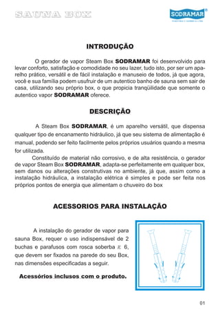 INTRODUÇÃO

        O gerador de vapor Steam Box SODRAMAR foi desenvolvido para
levar conforto, satisfação e comodidade no seu lazer, tudo isto, por ser um apa-
relho prático, versátil e de fácil instalação e manuseio de todos, já que agora,
você e sua família podem usufruir de um autentico banho de sauna sem sair de
casa, utilizando seu próprio box, o que propicia tranqüilidade que somente o
autentico vapor SODRAMAR oferece.


                               DESCRIÇÃO

           A Steam Box SODRAMAR, é um aparelho versátil, que dispensa
qualquer tipo de encanamento hidráulico, já que seu sistema de alimentação é
manual, podendo ser feito facilmente pelos próprios usuários quando a mesma
for utilizada.
         Constituído de material não corrosivo, e de alta resistência, o gerador
de vapor Steam Box SODRAMAR, adapta-se perfeitamente em qualquer box,
sem danos ou alterações construtivas no ambiente, já que, assim como a
instalação hidráulica, a instalação elétrica é simples e pode ser feita nos
próprios pontos de energia que alimentam o chuveiro do box


                ACESSORIOS PARA INSTALAÇÃO


       A instalação do gerador de vapor para
sauna Box, requer o uso indispensável de 2
buchas e parafusos com rosca soberba Æ 6,
que devem ser fixados na parede do seu Box,
nas dimensões especificadas a seguir.

 Acessórios inclusos com o produto.



                                                                             01
 