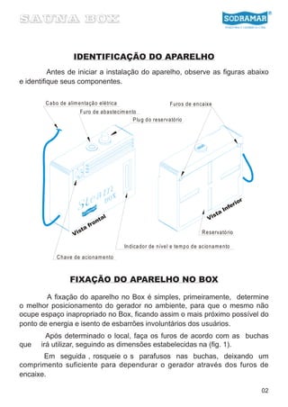 IDENTIFICAÇÃO DO APARELHO
          Antes de iniciar a instalação do aparelho, observe as figuras abaixo
e identifique seus componentes.

        C a bo de alim e nta çã o elétrica                         Furo s de en ca ixe
                        Furo de ab aste cim en to
                                                P lu g d o re se rvató rio




                                                                                                     ior
                                                                                                  er
                                                                                               Inf
                                                                                           a
                                  al                                                     st
                                nt                                                     Vi
                             fro
                         a
                       st
                     Vi                                                             R e servató rio

                                             In dica do r de níve l e te m p o d e acio na m e nto
             C h ave de acio na m e nto



                   FIXAÇÃO DO APARELHO NO BOX

        A fixação do aparelho no Box é simples, primeiramente, determine
o melhor posicionamento do gerador no ambiente, para que o mesmo não
ocupe espaço inapropriado no Box, ficando assim o mais próximo possível do
ponto de energia e isento de esbarrões involuntários dos usuários.
        Após determinado o local, faça os furos de acordo com as buchas
que   irá utilizar, seguindo as dimensões estabelecidas na (fig. 1).
       Em seguida , rosqueie o s parafusos nas buchas, deixando um
comprimento suficiente para dependurar o gerador através dos furos de
encaixe.

                                                                                                           02
 