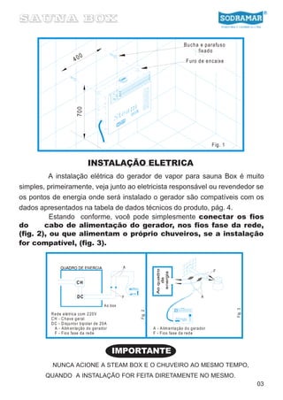 B u ch a e pa ra fu so
                                                                                               fixa d o
                              0
                         40                                                             F uro d e e n ca ixe


                          70 0




                                                                                                        F ig. 1


                                  INSTALAÇÃO ELETRICA
          A instalação elétrica do gerador de vapor para sauna Box é muito
simples, primeiramente, veja junto ao eletricista responsável ou revendedor se
os pontos de energia onde será instalado o gerador são compatíveis com os
dados apresentados na tabela de dados técnicos do produto, pág. 4.
          Estando conforme, você pode simplesmente conectar os fios
do      cabo de alimentação do gerador, nos fios fase da rede,
(fig. 2), ou que alimentam o próprio chuveiros, se a instalação
for compatível, (fig. 3).


                                                     A
                                                                                                        F


                          CH


                          DC                         F                                            A

                                            Ao box
                                                                                                                  Fig. 3
                                                         Fig . 2




          R e de e lé tric a com 2 20 V
          C H - C h av e g eral
          D C - D isju nto r bip ola r de 20 A
            A - A lim en ta ção do g erad or                       A - A lim e nta ção d o g era do r
            F - F io s fa se da red e                              F - F ios fase da red e



                                                 IMPORTANTE
          NUNCA ACIONE A STEAM BOX E O CHUVEIRO AO MESMO TEMPO,
        QUANDO A INSTALAÇÃO FOR FEITA DIRETAMENTE NO MESMO.
                                                                                                                           03
 