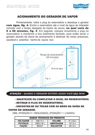ACIONAMENTO DO GERADOR DE VAPOR

          Primeiramente, retira o plug do reservatório e abasteça o gerador
com água, fig. 4. Encha o reservatório até o nível de água do indicador
coincidir com o tempo desejado do banho de sauna, no qual varia de
0 a 60 minutos, fig. 5. Em seguida, coloque novamente o plug no
reservatório e mantenha o box totalmente fechado, para então ativar o
gerador através da chave de acionamento e desfrutar de nosso prazeroso,
saudável e autentico banho de sauna box.

                                                                  Fig. 5



                               Te m po d e acion a m ento
                                      (3 0 m in u tos)




                                                N ível de água




                                       Fig. 4




  ATENÇÃO – QUANDO O GERADOR ESTIVER LIGADO VOCÊ NÃO DEVE:

       - ABASTECER OU COMPLETAR O NIVEL DO RESERVATÓRIO.
       - RETIRAR O PLUG DO RESERVATÓRIO.
       - ENCOSTAR-SE OU TOCAR COM AS MÃOS NA SAÍDA DE
 VAPOR DO GERADOR.
   OBS: (POSIÇÃO 0 = DESLIGADO), (POSIÇÃO 1 = LIGADO).

                     DADOS TÉCNICOS DO PRODUTO
          VOLTAGEM         220 ( V )          VOLUME             8 ( Lts )
          POTÊNCIA        3500 ( W )        AMPERAGEM            16 ( A )
           FIAÇÃO           #6mm²            DISJUNTOR           20 ( A )
                                                                             04
 