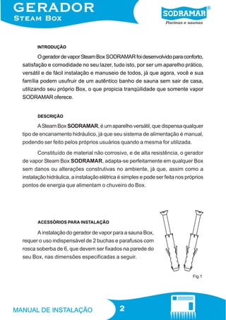 INTRODUÇÃO

O gerador de vapor Steam Box SODRAMAR foi desenvolvido para conforto,
satisfação e comodidade no seu lazer, tudo isto, por ser um aparelho prático,
versátil e de fácil instalação e manuseio de todos, já que agora, você e sua
família podem usufruir de um autêntico banho de sauna sem sair de casa,
utilizando seu próprio Box, o que propicia tranqüilidade que somente vapor
SODRAMAR oferece.

DESCRIÇÃO

A Steam Box SODRAMAR, é um aparelho versátil, que dispensa qualquer
tipo de encanamento hidráulico, já que seu sistema de alimentação é manual,
podendo ser feito pelos próprios usuários quando a mesma for utilizada.
Constituído de material não corrosivo, e de alta resistência, o gerador
de vapor Steam Box SODRAMAR, adapta-se perfeitamente em qualquer Box
sem danos ou alterações construtivas no ambiente, já que, assim como a
instalação hidráulica, a instalação elétrica é simples e pode ser feita nos próprios
pontos de energia que alimentam o chuveiro do Box.

ACESSÓRIOS PARA INSTALAÇÃO

A instalação do gerador de vapor para a sauna Box,
requer o uso indispensável de 2 buchas e parafusos com
rosca soberba de 6, que devem ser fixados na parede do
seu Box, nas dimensões especificadas a seguir.

Fig.1

2

 