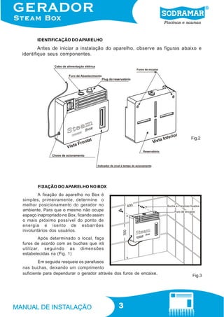IDENTIFICAÇÃO DO APARELHO

Antes de iniciar a instalação do aparelho, observe as figuras abaixo e
identifique seus componentes.

Fig.2

FIXAÇÃO DO APARELHO NO BOX
A fixação do aparelho no Box é
simples, primeiramente, determine o
melhor posicionamento do gerador no
ambiente, Para que o mesmo não ocupe
espaço inapropriado no Box, ficando assim
o mais próximo possível do ponto de
energia e isento de esbarrões
involuntários dos usuários.
Após determinado o local, faça
furos de acordo com as buchas que irá
utilizar, seguindo as dimensões
estabelecidas na (Fig. 1)
Em seguida rosqueie os parafusos
nas buchas, deixando um comprimento
suficiente para dependurar o gerador através dos furos de encaixe.

3

Fig.3

 