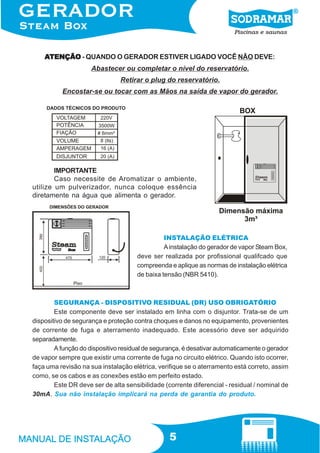 ATENÇÃO - QUANDO O GERADOR ESTIVER LIGADO VOCÊ NÃO DEVE:
Abastecer ou completar o nível do reservatório.
Retirar o plug do reservatório.
Encostar-se ou tocar com as Mãos na saída de vapor do gerador.

IMPORTANTE
Caso necessite de Aromatizar o ambiente,
utilize um pulverizador, nunca coloque essência
diretamente na água que alimenta o gerador.

INSTALAÇÃO ELÉTRICA
A instalação do gerador de vapor Steam Box,
deve ser realizada por profissional qualifcado que
compreenda e aplique as normas de instalação elétrica
de baixa tensão (NBR 5410).

SEGURANÇA - DISPOSITIVO RESIDUAL (DR) USO OBRIGATÓRIO
Este componente deve ser instalado em linha com o disjuntor. Trata-se de um
dispositivo de segurança e proteção contra choques e danos no equipamento, provenientes
de corrente de fuga e aterramento inadequado. Este acessório deve ser adquirido
separadamente.
A função do dispositivo residual de segurança, é desativar automaticamente o gerador
de vapor sempre que existir uma corrente de fuga no circuito elétrico. Quando isto ocorrer,
faça uma revisão na sua instalação elétrica, verifique se o aterramento está correto, assim
como, se os cabos e as conexões estão em perfeito estado.
Este DR deve ser de alta sensibilidade (corrente diferencial - residual / nominal de
30mA. Sua não instalação implicará na perda de garantia do produto.

5

 