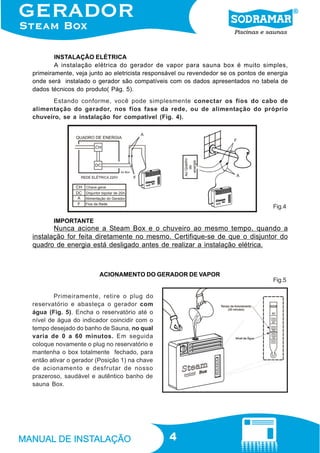 4
IMPORTANTE
INSTALAÇÃO ELÉTRICA
A instalação elétrica do gerador de vapor para sauna box é muito simples,
primeiramente, veja junto ao eletricista responsável ou revendedor se os pontos de energia
onde será instalado o gerador são compatíveis com os dados apresentados no tabela de
dados técnicos do produto( Pág. 5).
Estando conforme, você pode simplesmente conectar os fios do cabo de
alimentação do gerador, nos fios fase da rede, ou de alimentação do próprio
chuveiro, se a instalação for compatível (Fig. 4).
Nunca acione a Steam Box e o chuveiro ao mesmo tempo, quando a
instalação for feita diretamente no mesmo. Certifique-se de que o disjuntor do
quadro de energia está desligado antes de realizar a instalação elétrica.
Primeiramente, retire o plug do
reservatório e abasteça o gerador com
água (Fig. 5). Encha o reservatório até o
nível de água do indicador coincidir com o
tempo desejado do banho de Sauna, no qual
varia de 0 a 60 minutos. Em seguida
coloque novamente o plug no reservatório e
mantenha o box totalmente fechado, para
então ativar o gerador (Posição 1) na chave
de acionamento e desfrutar de nosso
prazeroso, saudável e autêntico banho de
sauna Box.
ACIONAMENTO DO GERADOR DE VAPOR
Fig.4
Fig.5
 
