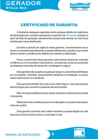 6
CERTIFICADO DE GARANTIA
A Sodramar assegura a garantia contra qualquer defeito de material ou
de fabricação que o produto apresentar no período de 12 meses contados a
partir da data de aquisição, devidamente comprovada através da nota fiscal
emitida pelo nosso distribuidor.
Durante o período de vigência desta garantia, comprometemo-nos a
trocar ou consertar gratuitamente as peças defeituosas, quando o seu exame
técnico revelar a existência de defeitos de material ou fabricação.
Para o cumprimento desta garantia, este produto deverá ser colocado
na fábrica ou no revendedor mais próximo, correndo por conta do comprador
as despesas inerentes de transporte, embalagem e seguro.
Esta garantia não se aplica a quaisquer peças ou acessórios danificados
por inundações, incêndios, componentes impróprios na instalação, ou ainda,
casos imprevisíveis ou inevitáveis.
Esta garantia também fica nula e sem efeito algum, caso este produto
seja entregue para conserto a pessoas não autorizadas.
Não nos responsabilizamos por danos ocorridos a este produto durante
o transporte.
Reservamo-nos o direito de promover alterações no produto sem prévio
aviso ao usuário.
Esta garantia somente será válida mediante a apresentação da nota
fiscal de compra emitida contra o comprador inicial.
 