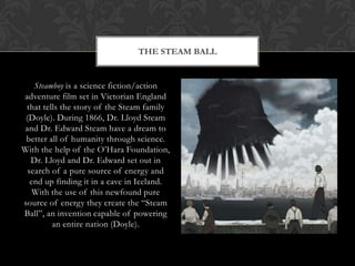 THE STEAM BALL


    Steamboy is a science fiction/action
adventure film set in Victorian England
 that tells the story of the Steam family
 (Doyle). During 1866, Dr. Lloyd Steam
and Dr. Edward Steam have a dream to
 better all of humanity through science.
With the help of the O‟Hara Foundation,
   Dr. Lloyd and Dr. Edward set out in
  search of a pure source of energy and
   end up finding it in a cave in Iceland.
    With the use of this newfound pure
source of energy they create the “Steam
Ball”, an invention capable of powering
         an entire nation (Doyle).
 