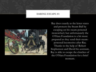 DARING ESCAPE #1


         Ray does exactly as the letter states
            and protects the Steam Ball by
            escaping on his steam-powered
          monowheel, but unfortunately the
           O‟Hara Foundation is a bit more
          prepared as they send their steam-
            powered locomotive after Ray.
             Thanks to the help of Robert
         Stephenson and David his assistant,
         Ray is able to escape the clutches of
          the O‟Hara Foundation for a brief
                       moment.
 
