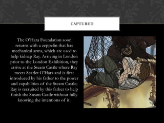 CAPTURED


     The O‟Hara Foundation soon
    returns with a zeppelin that has
  mechanical arms, which are used to
 help kidnap Ray. Arriving in London
prior to the London Exhibition, they
 arrive at the Steam Castle where Ray
   meets Scarlet O‟Hara and is first
introduced by his father to the power
 and capabilities of the Steam Castle;
Ray is recruited by this father to help
 finish the Steam Castle without fully
     knowing the intentions of it.
 