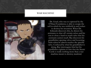 WAR MACHINE


         Dr. Lloyd, who was re-captured by the
       O‟Hara Foundation, is able to escape the
      cell in which he was withheld in and rushes
           to destroy his invention. When Dr.
         Edwards discovers this, he directs his
      assistants to shut off certain valves and his
       son to close a hard-to-reach valve that his
       assistants cannot reach. Ray discovers his
       grandfather opening valves and loosening
       bolts when he almost reaches the specific
      valve. Confused by what his grandfather is
           doing, Ray interrogates him but his
      grandfather explains to him that the Steam
        Castle is really nothing more than a war
           machine meant to destroy mankind.
 