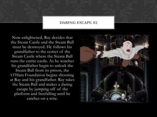 DARING ESCAPE #2


 Now enlightened, Ray decides that
the Steam Castle and the Steam Ball
  must be destroyed. He follows his
   grandfather to the center of the
 Steam Castle where the Steam Ball
runs the entire castle. As he watches
 his grandfather begin to unlock the
    Steam Ball from its prison, the
O‟Hara Foundation begins shooting
at Ray and his grandfather. Ray takes
 the Steam Ball and makes a daring
    escape by jumping off of the
   platform and freefalling until he
          catches on a wire.
 