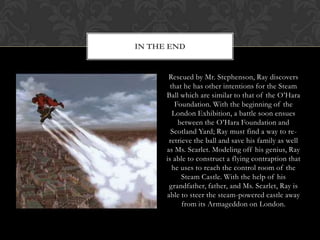 IN THE END


       Rescued by Mr. Stephenson, Ray discovers
        that he has other intentions for the Steam
      Ball which are similar to that of the O‟Hara
          Foundation. With the beginning of the
         London Exhibition, a battle soon ensues
           between the O‟Hara Foundation and
        Scotland Yard; Ray must find a way to re-
       retrieve the ball and save his family as well
      as Ms. Scarlet. Modeling off his genius, Ray
      is able to construct a flying contraption that
         he uses to reach the control room of the
            Steam Castle. With the help of his
       grandfather, father, and Ms. Scarlet, Ray is
      able to steer the steam-powered castle away
            from its Armageddon on London.
 