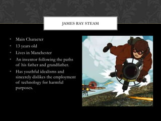 JAMES RAY STEAM


• Main Character
• 13 years old
• Lives in Manchester
• An inventor following the paths
  of his father and grandfather.
• Has youthful idealisms and
  sincerely dislikes the employment
  of technology for harmful
  purposes.
 
