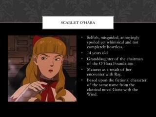 SCARLET O’HARA


        • Selfish, misguided, annoyingly
          spoiled yet whimsical and not
          completely heartless.
        • 14 years old
        • Granddaughter of the chairman
          of the O‟Hara Foundation
        • Matures as a result of her
          encounter with Ray.
        • Based upon the fictional character
          of the same name from the
          classical novel Gone with the
          Wind.
 