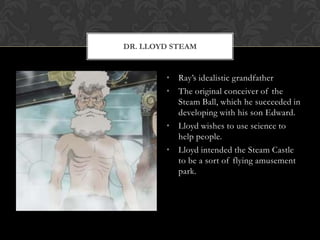 DR. LLOYD STEAM


        • Ray‟s idealistic grandfather
        • The original conceiver of the
          Steam Ball, which he succeeded in
          developing with his son Edward.
        • Lloyd wishes to use science to
          help people.
        • Lloyd intended the Steam Castle
          to be a sort of flying amusement
          park.
 