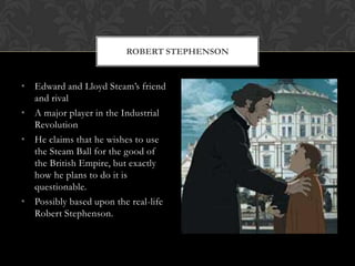 ROBERT STEPHENSON


• Edward and Lloyd Steam‟s friend
  and rival
• A major player in the Industrial
  Revolution
• He claims that he wishes to use
  the Steam Ball for the good of
  the British Empire, but exactly
  how he plans to do it is
  questionable.
• Possibly based upon the real-life
  Robert Stephenson.
 