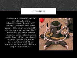 STEAMPUNK


  Steamboy is a steampunk kind of
        film which shows the
 industrialization of Europe in 19 th
  century. Steampunk refers to the
genre of films which are inspired by
the steam powered machines. Film‟s
  director and co-writer Katsuhiro
Otomo has shown industrialization
and its dangers. Film is a traditional
   animated style and mostly dark
    colors have been used. All the
machines are dark, mostly black and
       very huge and complex.
 