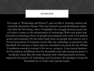 OVERVIEW


  Our topic is "Technology and Protest", and our film is Steamboy, written and
   created by Katsuhiro Otomo. This was Otomo's second blockbuster anime
  style film; the first being Akria. It highlights the struggle between good and
  evil when it comes to the advancement of technology. With each major step
forward in technology, there are people/governments who want it for military
 power and weaponry. On the other hand, there are people who want to use it
for the betterment of humanity. In the film, the technology in question is the
Steamball. It's creators, a father and son, intended it for good, but the O'Hara
  Foundation wanted to corrupt it for use as a weapon. A war ensues between
 the Foundation and Britain over the Steamball, each side craving the power it
    would give them. Ray, the main character and a third generation inventor,
represents the protest of technology used for power. He attempts to keep the
                     Steamball out of either side's greedy hands.
 
