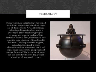 TECHNOLOGY


The advancement in technology has helped
 societies to progress and enter into a new
  era of development. New and improved
    technological inventions have made it
   possible to create machinery, progress
    economy and improve quality of life.
Instead of manual labor, machines are able
 to do the same job more efficiently and in
   less time. They help countries to grow,
        expand and prosper. But these
 advancements have also caused moral and
 social issues like desire to gain power and
control the world. The invention of steam
   ball was considered one of the greatest
      inventions of nineteenth century.
 