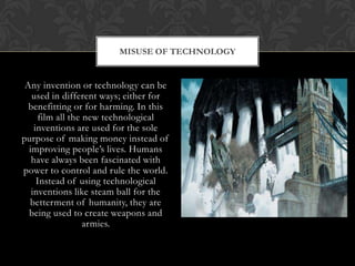 MISUSE OF TECHNOLOGY


 Any invention or technology can be
   used in different ways; either for
  benefitting or for harming. In this
     film all the new technological
    inventions are used for the sole
purpose of making money instead of
  improving people‟s lives. Humans
   have always been fascinated with
power to control and rule the world.
     Instead of using technological
   inventions like steam ball for the
  betterment of humanity, they are
  being used to create weapons and
                  armies.
 