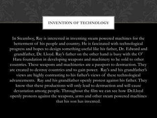 INVENTION OF TECHNOLOGY


 In Steamboy, Ray is interested in inventing steam powered machines for the
  betterment of his people and country. He is fascinated with technological
progress and hopes to design something useful like his father, Dr. Edward and
   grandfather, Dr. Lloyd. Ray‟s father on the other hand is busy with the O‟
  Hara foundation in developing weapons and machinery to be sold to other
countries. These weapons and machineries are a passport to destruction. They
are created to destroy countries and to gain power. Ray‟s and his grandfather‟s
    views are highly contrasting to his father‟s views of these technological
advancements. Ray and his grandfather openly protest against his father. They
    know that these productions will only lead to destruction and will cause
  devastation among people. Throughout the film we can see how Dr.Lloyd
openly protests against the weapons, arms and other steam powered machines
                           that his son has invented.
 