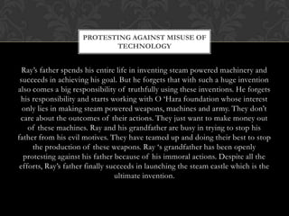 PROTESTING AGAINST MISUSE OF
                            TECHNOLOGY


  Ray‟s father spends his entire life in inventing steam powered machinery and
 succeeds in achieving his goal. But he forgets that with such a huge invention
also comes a big responsibility of truthfully using these inventions. He forgets
 his responsibility and starts working with O „Hara foundation whose interest
  only lies in making steam powered weapons, machines and army. They don‟t
 care about the outcomes of their actions. They just want to make money out
    of these machines. Ray and his grandfather are busy in trying to stop his
father from his evil motives. They have teamed up and doing their best to stop
     the production of these weapons. Ray „s grandfather has been openly
  protesting against his father because of his immoral actions. Despite all the
 efforts, Ray‟s father finally succeeds in launching the steam castle which is the
                                 ultimate invention.
 