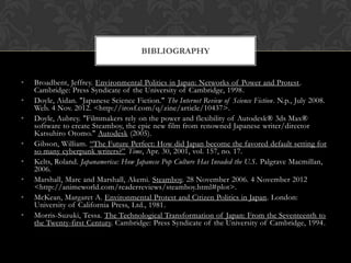 BIBLIOGRAPHY


•   Broadbent, Jeffrey. Environmental Politics in Japan: Networks of Power and Protest.
    Cambridge: Press Syndicate of the University of Cambridge, 1998.
•   Doyle, Aidan. "Japanese Science Fiction." The Internet Review of Science Fiction. N.p., July 2008.
    Web. 4 Nov. 2012. <http://irosf.com/q/zine/article/10437>.
•   Doyle, Aubrey. "Filmmakers rely on the power and flexibility of Autodesk® 3ds Max®
    software to create Steamboy, the epic new film from renowned Japanese writer/director
    Katsuhiro Otomo." Autodesk (2005).
•   Gibson, William. “The Future Perfect: How did Japan become the favored default setting for
    so many cyberpunk writers?” Time, Apr. 30, 2001, vol. 157, no. 17.
•   Kelts, Roland. Japanamerica: How Japanese Pop Culture Has Invaded the U.S. Palgrave Macmillan,
    2006.
•   Marshall, Marc and Marshall, Akemi. Steamboy. 28 November 2006. 4 November 2012
    <http://animeworld.com/readerreviews/steamboy.html#plot>.
•   McKean, Margaret A. Environmental Protest and Citizen Politics in Japan. London:
    University of California Press, Ltd., 1981.
•   Morris-Suzuki, Tessa. The Technological Transformation of Japan: From the Seventeenth to
    the Twenty-first Century. Cambridge: Press Syndicate of the University of Cambridge, 1994.
 
