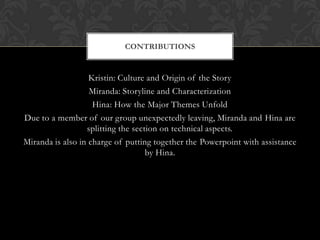 CONTRIBUTIONS


                   Kristin: Culture and Origin of the Story
                   Miranda: Storyline and Characterization
                    Hina: How the Major Themes Unfold
Due to a member of our group unexpectedly leaving, Miranda and Hina are
                  splitting the section on technical aspects.
Miranda is also in charge of putting together the Powerpoint with assistance
                                    by Hina.
 