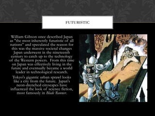 FUTURISTIC


 William Gibson once described Japan
as "the most inherently futuristic of all
nations” and speculated the reason for
  this was the massive societal changes
   Japan underwent in the nineteenth
 century to catch up to the technology
of the Western powers. From this time
  on Japan was effectively living in the
  future and eventually became a world
      leader in technological research.
   Tokyo's gigantic urban sprawl looks
    like a city from the future. Japan's
       neon-drenched cityscapes have
 influenced the look of science fiction,
       most famously in Blade Runner.
 