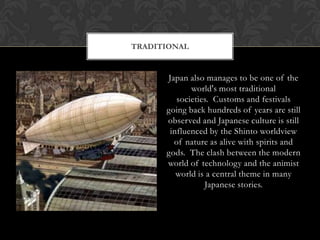 TRADITIONAL


      Japan also manages to be one of the
             world's most traditional
         societies. Customs and festivals
      going back hundreds of years are still
      observed and Japanese culture is still
       influenced by the Shinto worldview
        of nature as alive with spirits and
      gods. The clash between the modern
      world of technology and the animist
         world is a central theme in many
                 Japanese stories.
 
