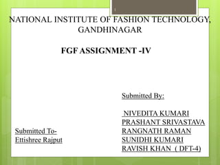 NATIONAL INSTITUTE OF FASHION TECHNOLOGY,
GANDHINAGAR
Submitted To-
Ettishree Rajput
Submitted By:
NIVEDITA KUMARI
PRASHANT SRIVASTAVA
RANGNATH RAMAN
SUNIDHI KUMARI
RAVISH KHAN ( DFT-4)
FGF ASSIGNMENT -IV
1
 