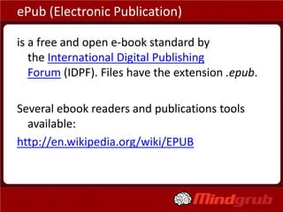 ePub (Electronic Publication)

is a free and open e-book standard by
   the International Digital Publishing
   Forum (IDPF). Files have the extension .epub.

Several ebook readers and publications tools
  available:
http://en.wikipedia.org/wiki/EPUB
 