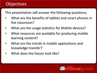 Objectives
This presentation will answer the following questions:
• What are the benefits of tablets and smart phones in
    the classroom?
• What are the usage statistics for Mobile devices?
• What resources are available for producing mobile
    learning content?
• What are the trends in mobile applications and
    knowledge transfer?
• What does the future look like?
 