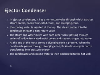  In ejector condensers, it has a non-return valve through which exhaust
steam enters, hollow truncated cones, and diverging cone.
 the cooling water is injected at the top. The steam enters into the
condenser through a non-return valve
 The steam and water mixes with each other while passing through
series of hollow truncated metal cones and steam changes into water.
 At the end of the metal cones a diverging cone is present. When the
condensate passes through diverging cone, its kinetic energy is partly
transformed into pressure energy
 The condensate and cooling water is then discharged to the hot well.
Ejector Condenser
 