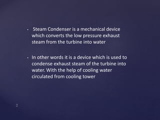 • Steam Condenser is a mechanical device
which converts the low pressure exhaust
steam from the turbine into water
• In other words it is a device which is used to
condense exhaust steam of the turbine into
water. With the help of cooling water
circulated from cooling tower
 