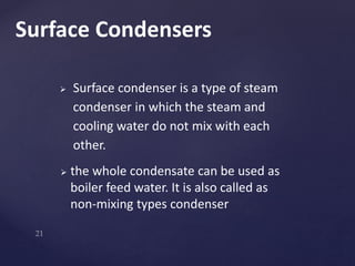  Surface condenser is a type of steam
condenser in which the steam and
cooling water do not mix with each
other.
 the whole condensate can be used as
boiler feed water. It is also called as
non-mixing types condenser
Surface Condensers
 
