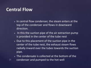  In central flow condenser, the steam enters at the
top of the condenser and flows in downward
direction.
 In this the suction pipe of the air extraction pump
is provided in the center of the tube nest
 Due to this placement of the suction pipe in the
center of the tube nest, the exhaust steam flows
radially inward over the tubes towards the suction
pipe.
 The condensate is collected at the bottom of the
condenser and pumped to the hot well
Central Flow
 