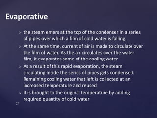  the steam enters at the top of the condenser in a series
of pipes over which a film of cold water is falling.
 At the same time, current of air is made to circulate over
the film of water. As the air circulates over the water
film, it evaporates some of the cooling water
 As a result of this rapid evaporation, the steam
circulating inside the series of pipes gets condensed.
Remaining cooling water that left is collected at an
increased temperature and reused
 It is brought to the original temperature by adding
required quantity of cold water
Evaporative
 