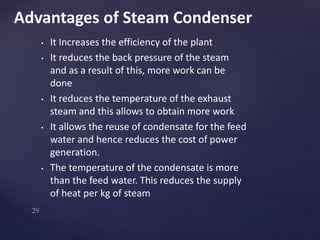 • It Increases the efficiency of the plant
• It reduces the back pressure of the steam
and as a result of this, more work can be
done
• It reduces the temperature of the exhaust
steam and this allows to obtain more work
• It allows the reuse of condensate for the feed
water and hence reduces the cost of power
generation.
• The temperature of the condensate is more
than the feed water. This reduces the supply
of heat per kg of steam
Advantages of Steam Condenser
 
