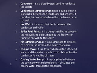1. Condenser: It is a closed vessel used to condense
the steam
2. Condensate Extraction Pump: It is a pump which is
installed in between the condenser and hot well. It
transfers the condensate from the condenser to the
hot well.
3. Hot Well: It is a sump that lies in between the
condenser and boiler
4. Boiler Feed Pump: It is a pump installed in between
the hot well and boiler. It pumps the feed water
from the hot well to the boiler
5. Air Extraction Pump: It is a pump used to extracts
or removes the air from the steam condenser.
6. Cooling Tower: It is a tower which contains the cold
water and this water is made to circulate within the
condenser for cooling of steam.
7. Cooling Water Pump: It is a pump lies in between
the cooling tower and condenser. It circulates the
cooling water through the condenser.
 