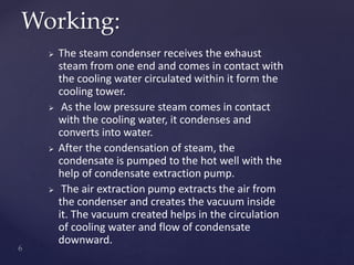  The steam condenser receives the exhaust
steam from one end and comes in contact with
the cooling water circulated within it form the
cooling tower.
 As the low pressure steam comes in contact
with the cooling water, it condenses and
converts into water.
 After the condensation of steam, the
condensate is pumped to the hot well with the
help of condensate extraction pump.
 The air extraction pump extracts the air from
the condenser and creates the vacuum inside
it. The vacuum created helps in the circulation
of cooling water and flow of condensate
downward.
Working:
 