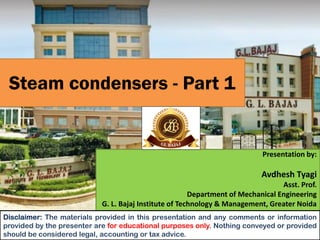 Steam condensers - Part 1
Presentation by:
Avdhesh Tyagi
Asst. Prof.
Department of Mechanical Engineering
G. L. Bajaj Institute of Technology & Management, Greater Noida
Disclaimer: The materials provided in this presentation and any comments or information
provided by the presenter are for educational purposes only. Nothing conveyed or provided
should be considered legal, accounting or tax advice.
 