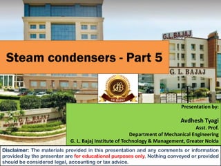 Steam condensers - Part 5
Presentation by:
Avdhesh Tyagi
Asst. Prof.
Department of Mechanical Engineering
G. L. Bajaj Institute of Technology & Management, Greater Noida
Disclaimer: The materials provided in this presentation and any comments or information
provided by the presenter are for educational purposes only. Nothing conveyed or provided
should be considered legal, accounting or tax advice.
 