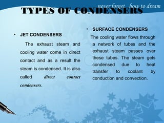 TYPES OF CONDENSERS
• JET CONDENSERS
The exhaust steam and
cooling water come in direct
contact and as a result the
steam is condensed. It is also
called direct contact
condensers.
• SURFACE CONDENSERS
The cooling water flows through
a network of tubes and the
exhaust steam passes over
these tubes. The steam gets
condensed due to heat
transfer to coolant by
conduction and convection.
 
