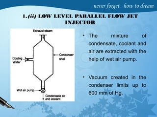 1.(ii) LOW LEVEL PARALLEL FLOW JET
INJECTOR
• The mixture of
condensate, coolant and
air are extracted with the
help of wet air pump.
• Vacuum created in the
condenser limits up to
600 mm of Hg.
 