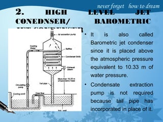 2. HIGH LEVEL JET
CONEDNSER/ BAROMETRIC
JET CONDENSER
• It is also called
Barometric jet condenser
since it is placed above
the atmospheric pressure
equivalent to 10.33 m of
water pressure.
• Condensate extraction
pump is not required
because tail pipe has
incorporated in place of it.
 