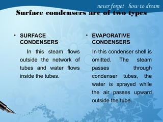Surface condensers are of two types
• SURFACE
CONDENSERS
In this steam flows
outside the network of
tubes and water flows
inside the tubes.
• EVAPORATIVE
CONDENSERS
In this condenser shell is
omitted. The steam
passes through
condenser tubes, the
water is sprayed while
the air passes upward
outside the tube.
 